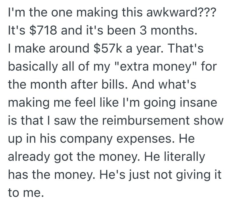 I'm the one making this awkward??? It's $718 and it's been 3 months. I make around $57k a year. That's basically all of my "extra money" for the month after bills. And what's making me feel like I'm going insane is that I saw the reimbursement show up in his company expenses. He already got the money. He literally has the money. He's just not giving it to me.