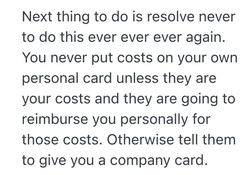 Next thing to do is resolve never to do this ever ever ever again. You never put costs on your own personal card unless they are your costs and they are going to reimburse you personally for those costs. Otherwise tell them to give you a company card.