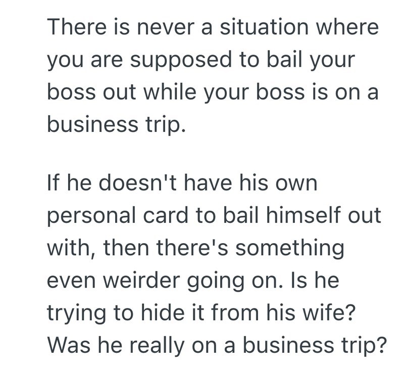There is never a situation where you are supposed to bail your boss out while your boss is on a business trip. If he doesn't have his own personal card to bail himself out with, then there's something even weirder going on. Is he trying to hide it from his wife? Was he really on a business trip?
