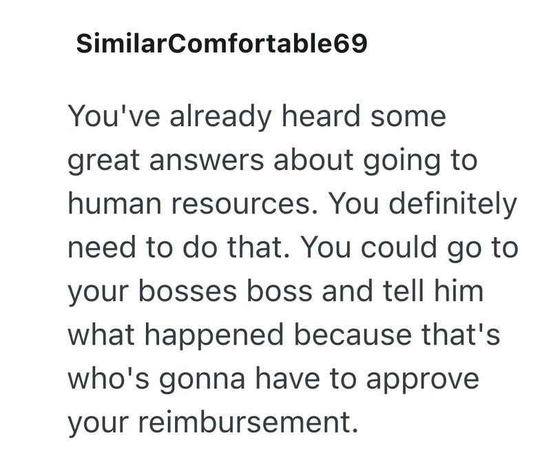 SimilarComfortable69 You've already heard some great answers about going to human resources. You definitely need to do that. You could go to your bosses boss and tell him what happened because that's who's gonna have to approve your reimbursement.