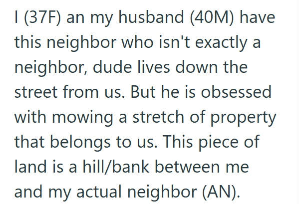 1 (37F) an my husband (40M) have this neighbor who isn't exactly a neighbor, dude lives down the street from us. But he is obsessed with mowing a stretch of property that belongs to us. This piece of land is a hill/bank between me and my actual neighbor (AN).