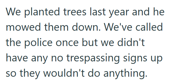 We planted trees last year and he mowed them down. We've called the police once but we didn't have any no trespassing signs up so they wouldn't do anything.