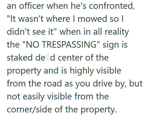 an officer when he's confronted, "It wasn't where I mowed so I didn't see it" when in all reality the "NO TRESPASSING" sign is staked de d center of the property and is highly visible from the road as you drive by, but not easily visible from the corner/side of the property.