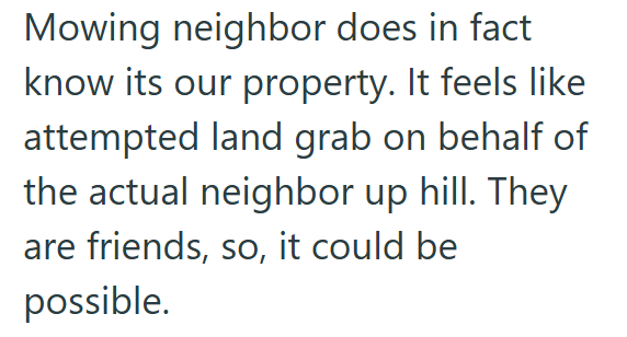 Mowing neighbor does in fact know its our property. It feels like attempted land grab on behalf of the actual neighbor up hill. They are friends, so, it could be possible.