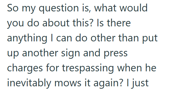 So my question is, what would you do about this? Is there anything I can do other than put up another sign and press charges for trespassing when he inevitably mows it again? I just