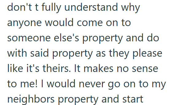 don't t fully understand why anyone would come on to someone else's property and do with said property as they please like it's theirs. It makes no sense to me! I would never go on to my neighbors property and start