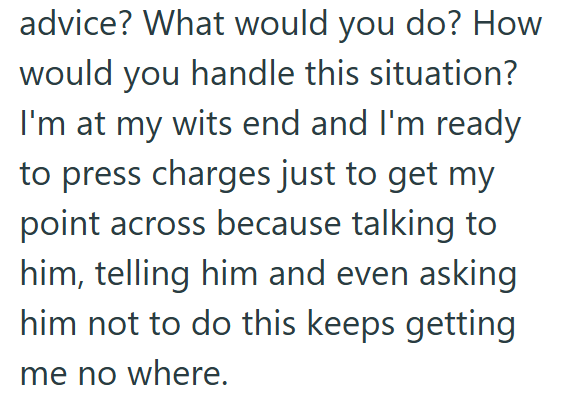 advice? What would you do? How would you handle this situation? I'm at my wits end and I'm ready to press charges just to get my point across because talking to him, telling him and even asking him not to do this keeps getting me no where.