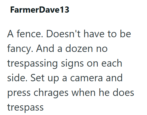 FarmerDave13 A fence. Doesn't have to be fancy. And a dozen no trespassing signs on each side. Set up a camera and press chrages when he does trespass