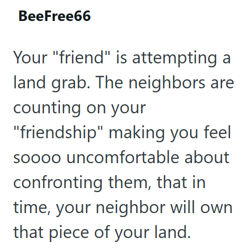 BeeFree66 Your "friend" is attempting a land grab. The neighbors are counting on your "friendship" making you feel soooo uncomfortable about confronting them, that in time, your neighbor will own that piece of your land.