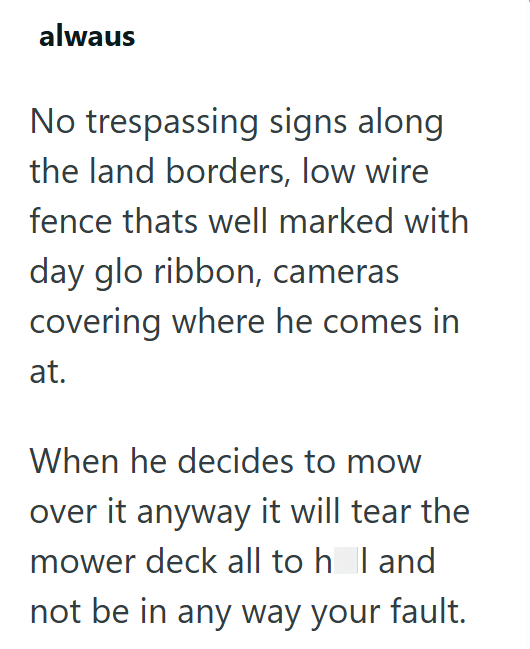 alwaus No trespassing signs along the land borders, low wire fence thats well marked with day glo ribbon, cameras covering where he comes in at. When he decides to mow over it anyway it will tear the mower deck all to hol and not be in any way your fault.