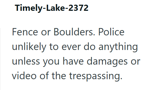 Timely-Lake-2372 Fence or Boulders. Police unlikely to ever do anything unless you have damages or video of the trespassing.