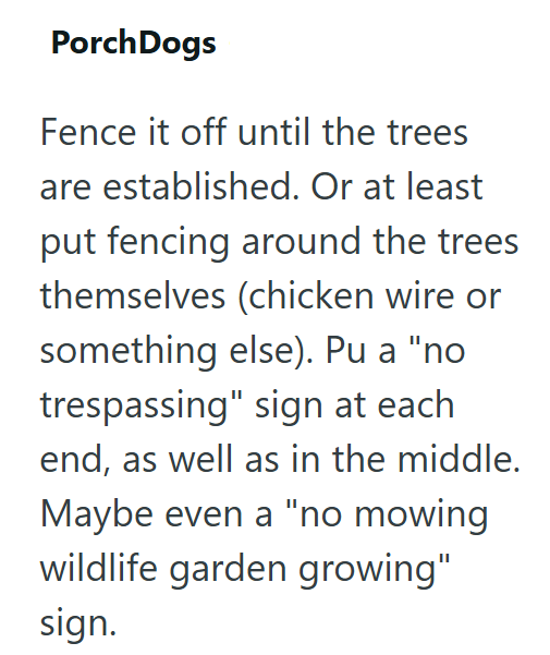 Porch Dogs Fence it off until the trees are established. Or at least put fencing around the trees themselves (chicken wire or something else). Pu a "no trespassing" sign at each end, as well as in the middle. Maybe even a "no mowing wildlife garden growing" sign.
