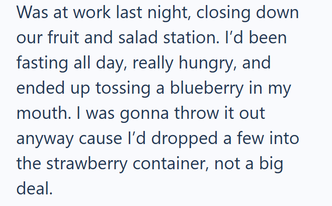 Was at work last night, closing down our fruit and salad station. I'd been fasting all day, really hungry, and ended up tossing a blueberry in my mouth. I was gonna throw it out anyway cause I'd dropped a few into the strawberry container, not a big deal.