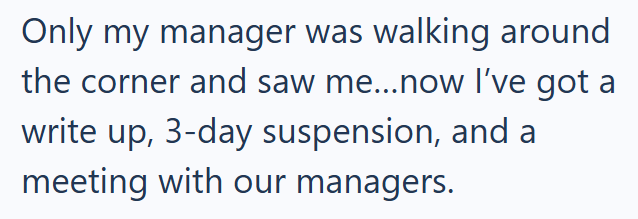 Only my manager was walking around the corner and saw me...now I've got a write up, 3-day suspension, and a meeting with our managers.