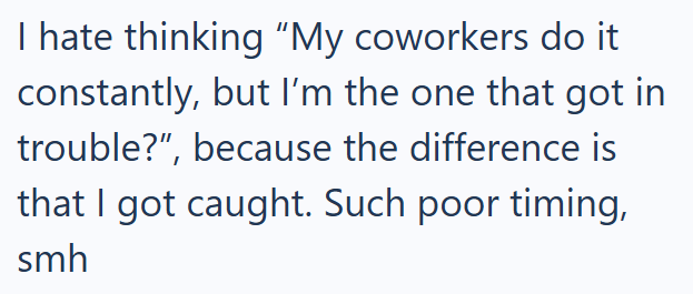 I hate thinking "My coworkers do it constantly, but I'm the one that got in trouble?", because the difference is that I got caught. Such poor timing, smh