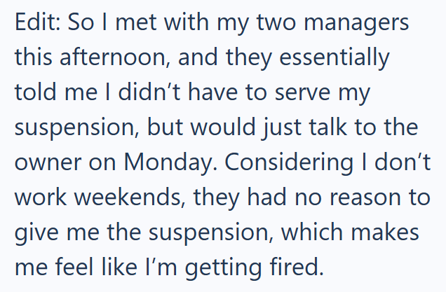 Edit: So I met with my two managers this afternoon, and they essentially told me I didn't have to serve my suspension, but would just talk to the owner on Monday. Considering I don't work weekends, they had no reason to give me the suspension, which makes me feel like I'm getting fired.