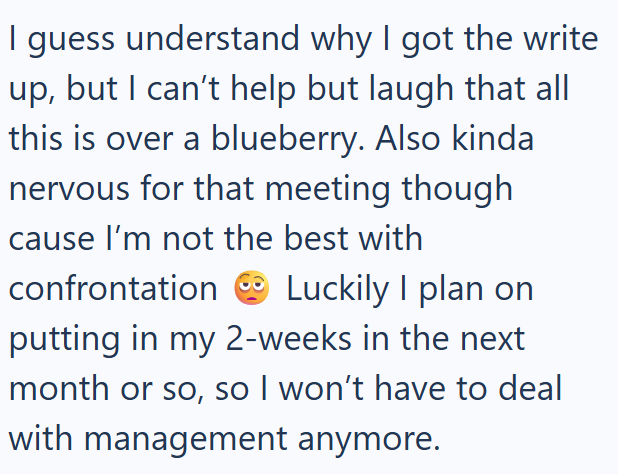 I guess understand why I got the write up, but I can't help but laugh that all this is over a blueberry. Also kinda nervous for that meeting though cause I'm not the best with confrontation Luckily I plan on putting in my 2-weeks in the next month or so, so I won't have to deal with management anymore.