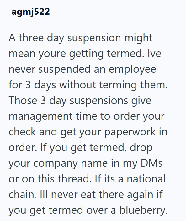 agmj522 A three day suspension might mean youre getting termed. Ive never suspended an employee for 3 days without terming them. Those 3 day suspensions give management time to order your check and get your paperwork in order. If you get termed, drop your company name in my DMs or on this thread. If its a national chain, Ill never eat there again if you get termed over a blueberry.