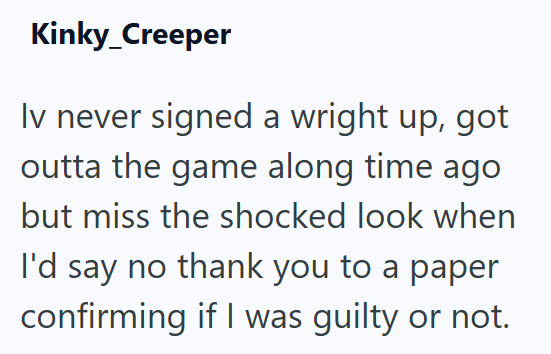 Kinky_Creeper Iv never signed a wright up, got outta the game along time ago but miss the shocked look when I'd say no thank you to a paper confirming if I was guilty or not.