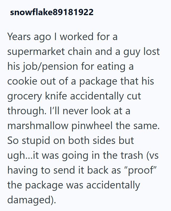 snowflake89181922 Years ago I worked for a supermarket chain and a guy lost his job/pension for eating a cookie out of a package that his grocery knife accidentally cut through. I'll never look at a marshmallow pinwheel the same. So stupid on both sides but ugh...it was going in the trash (vs having to send it back as "proof" the package was accidentally damaged).