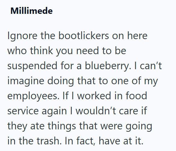 Millimede Ignore the bootlickers on here who think you need to be suspended for a blueberry. I can't imagine doing that to one of my employees. If I worked in food service again I wouldn't care if they ate things that were going in the trash. In fact, have at it.