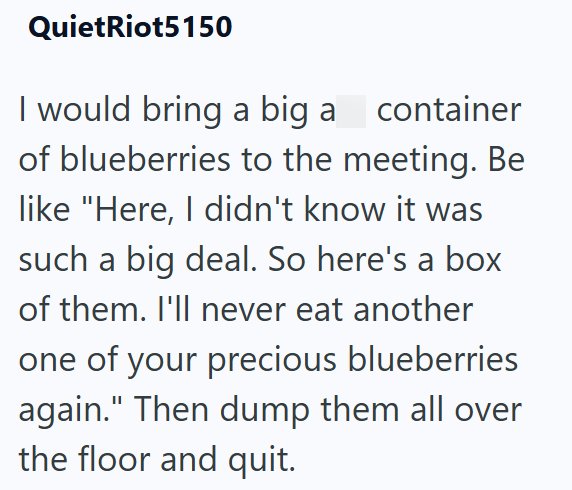 Quiet Riot5150 I would bring a big a_container of blueberries to the meeting. Be like "Here, I didn't know it was such a big deal. So here's a box of them. I'll never eat another one of your precious blueberries again." Then dump them all over the floor and quit.