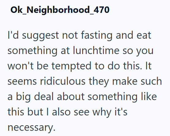 Ok_Neighborhood_470 I'd suggest not fasting and eat something at lunchtime so you won't be tempted to do this. It seems ridiculous they make such a big deal about something like this but I also see why it's necessary.