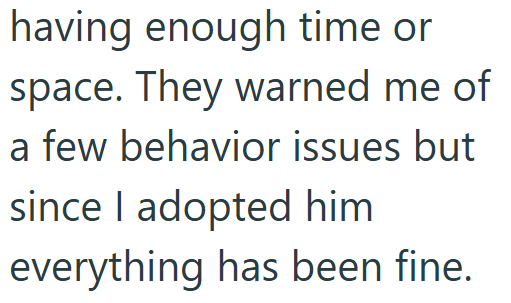 having enough time or space. They warned me of a few behavior issues but since I adopted him everything has been fine.