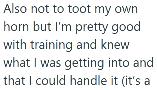 Also not to toot my own horn but I'm pretty good with training and knew what I was getting into and that I could handle it (it's a