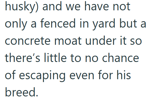 husky) and we have not only a fenced in yard but a concrete moat under it so there's little to no chance of escaping even for his breed.