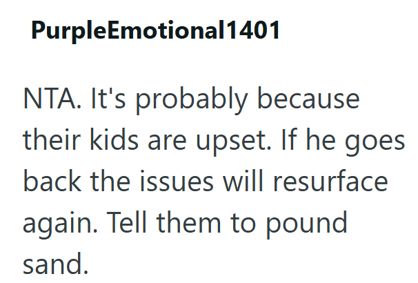 PurpleEmotional1401 NTA. It's probably because their kids are upset. If he goes. back the issues will resurface again. Tell them to pound sand.