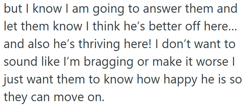 but I know I am going to answer them and let them know I think he's better off here... and also he's thriving here! I don't want to sound like I'm bragging or make it worse I just want them to know how happy he is so they can move on.