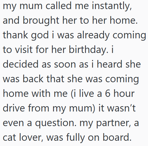 my mum called me instantly, and brought her to her home. thank god i was already coming to visit for her birthday. i decided as soon as i heard she was back that she was coming home with me (i live a 6 hour drive from my mum) it wasn't even a question. my partner, a cat lover, was fully on board.