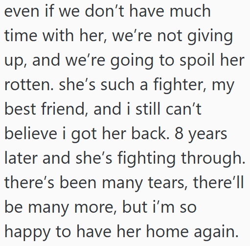 even if we don't have much time with her, we're not giving up, and we're going to spoil her rotten. she's such a fighter, my best friend, and i still can't believe i got her back. 8 years later and she's fighting through. there's been many tears, there'll be many more, but i'm so happy to have her home again.
