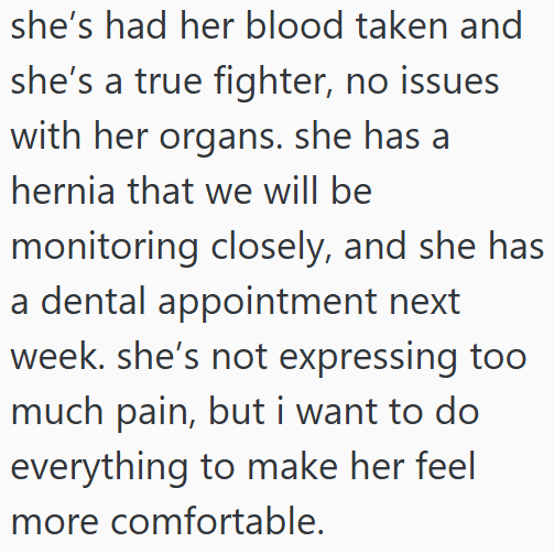 she's had her blood taken and she's a true fighter, no issues with her organs. she has a hernia that we will be monitoring closely, and she has a dental appointment next week. she's not expressing too much pain, but i want to do everything to make her feel. more comfortable.