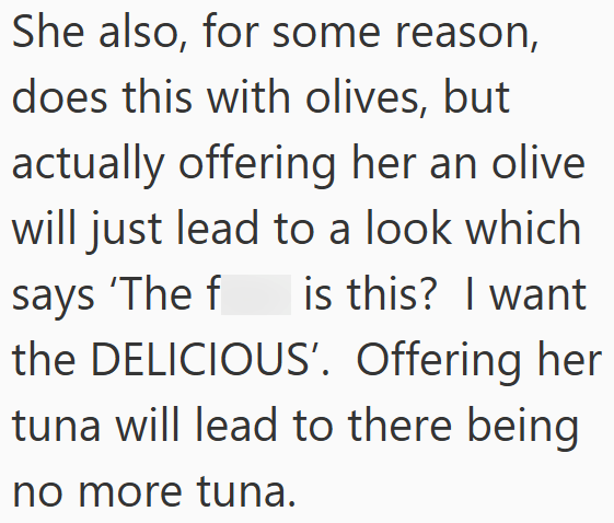 She also, for some reason, does this with olives, but actually offering her an olive will just lead to a look which is this? I want says 'The f the DELICIOUS'. Offering her tuna will lead to there being no more tuna.