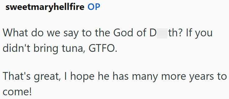 sweetmaryhellfire OP What do we say to the God of D th? If you didn't bring tuna, GTFO. That's great, I hope he has many more years to come!