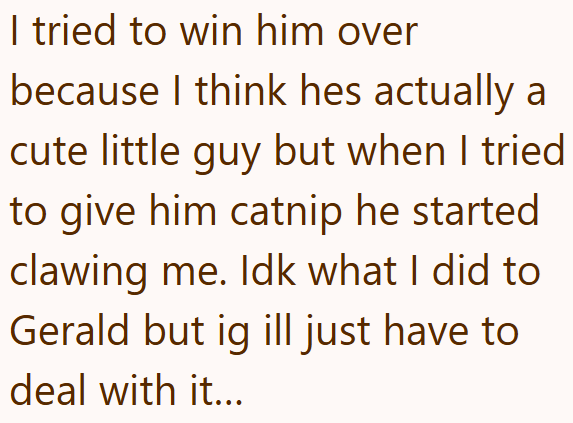 I tried to win him over because I think hes actually a cute little guy but when I tried to give him catnip he started clawing me. Idk what I did to Gerald but ig ill just have to deal with it...