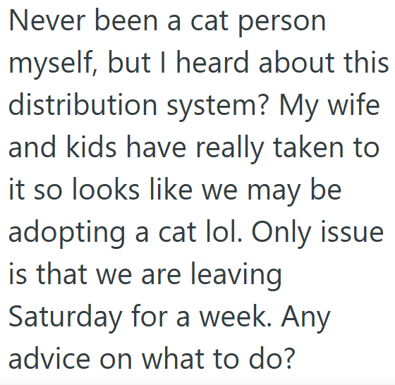 Never been a cat person myself, but I heard about this distribution system? My wife and kids have really taken to it so looks like we may be adopting a cat lol. Only issue is that we are leaving Saturday for a week. Any advice on what to do?