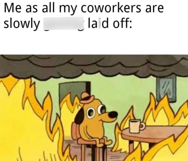 Me as all my coworkers are slowly M laid off: