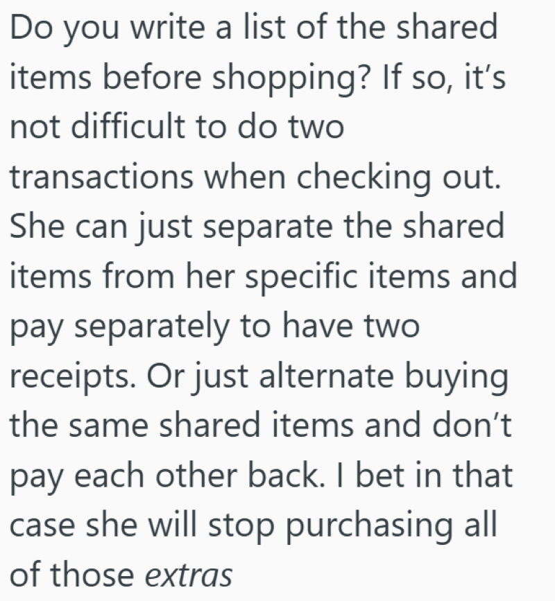 Do you write a list of the shared items before shopping? If so, it's not difficult to do two transactions when checking out. She can just separate the shared items from her specific items and pay separately to have two receipts. Or just alternate buying the same shared items and don't pay each other back. I bet in that case she will stop purchasing all of those extras