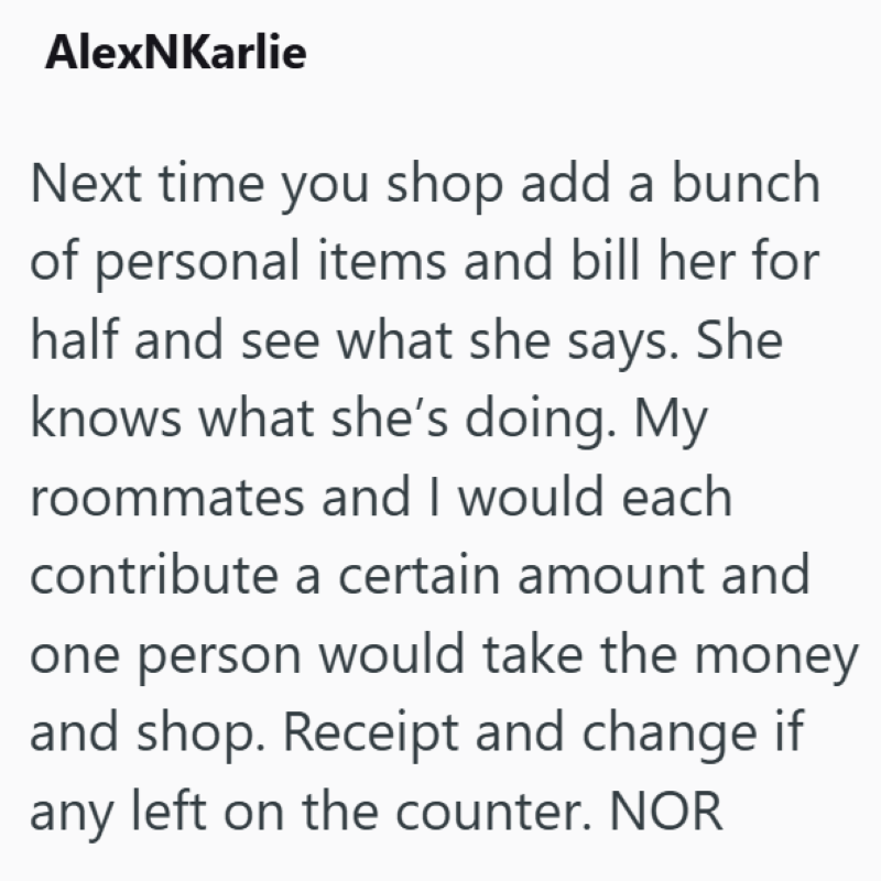 AlexNKarlie Next time you shop add a bunch of personal items and bill her for half and see what she says. She knows what she's doing. My roommates and I would each contribute a certain amount and one person would take the money and shop. Receipt and change if any left on the counter. NOR