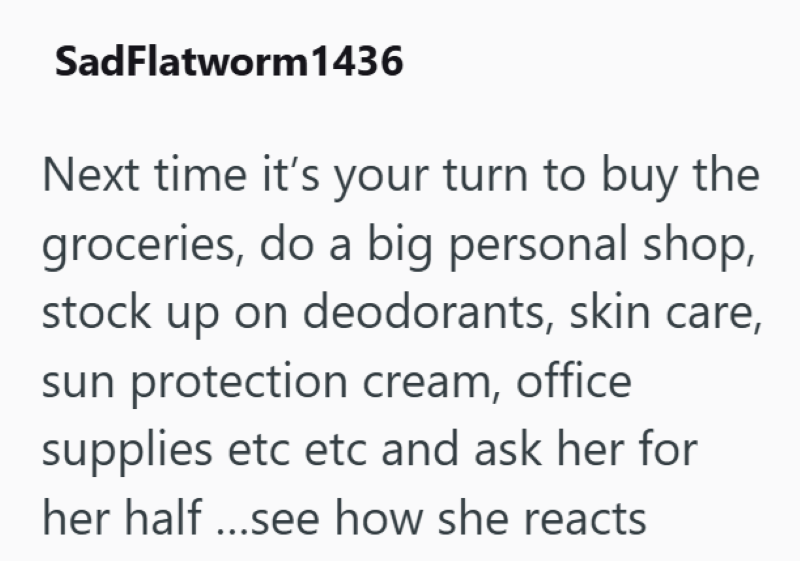 SadFlatworm1436 Next time it's your turn to buy the groceries, do a big personal shop, stock up on deodorants, skin care, sun protection cream, office supplies etc etc and ask her for her half ...see how she reacts