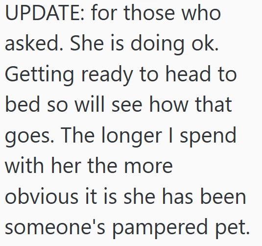 UPDATE: for those who asked. She is doing ok. Getting ready to head to bed so will see how that goes. The longer I spend with her the more obvious it is she has been someone's pampered pet.