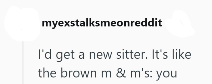 myexstalksmeonreddit I'd get a new sitter. It's like the brown m & m's: you