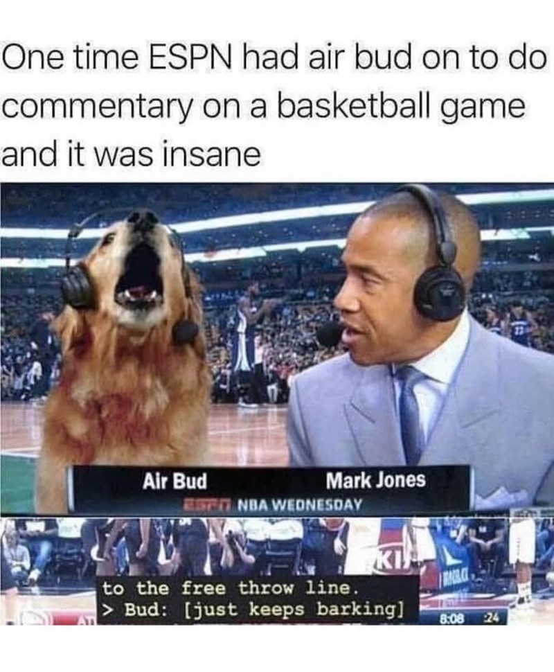 One time ESPN had air bud on to do commentary on a basketball game and it was insane Air Bud Mark Jones EST NBA WEDNESDAY KI to the free throw line. > Bud: [just keeps barking] 8:08 24