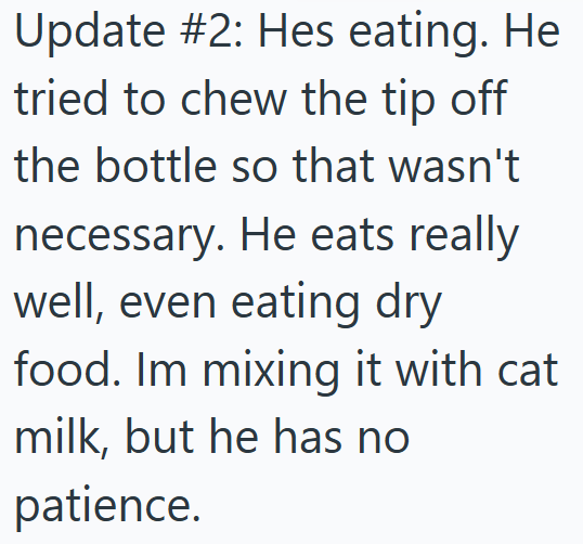 Update #2: Hes eating. He tried to chew the tip off the bottle so that wasn't necessary. He eats really well, even eating dry food. Im mixing it with cat milk, but he has no patience.