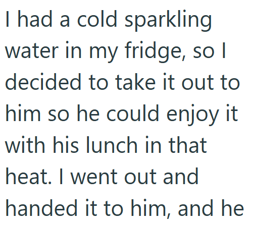 I had a cold sparkling water in my fridge, so I decided to take it out to him so he could enjoy it with his lunch in that heat. I went out and handed it to him, and he