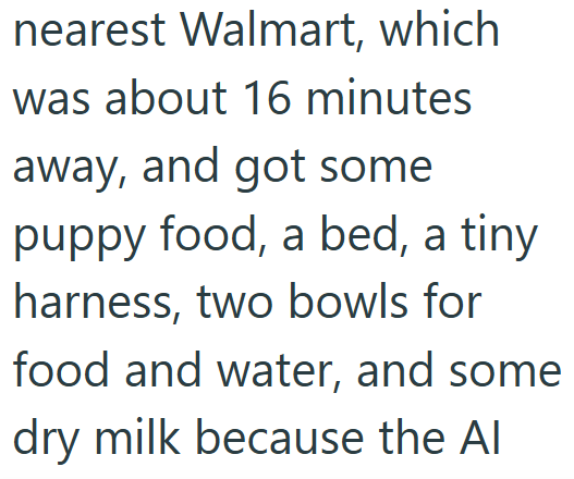 nearest Walmart, which was about 16 minutes away, and got some puppy food, a bed, a tiny harness, two bowls for food and water, and some dry milk because the Al