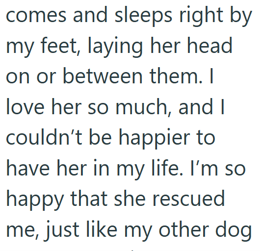 comes and sleeps right by my feet, laying her head on or between them. I love her so much, and I couldn't be happier to have her in my life. I'm so happy that she rescued me, just like my other dog